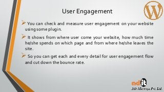 User Engagement
You can check and measure user engagement on your website
using some plugin.
It shows from where user come your website, how much time
he/she spends on which page and from where he/she leaves the
site.
So you can get each and every detail for user engagement flow
and cut down the bounce rate.
 