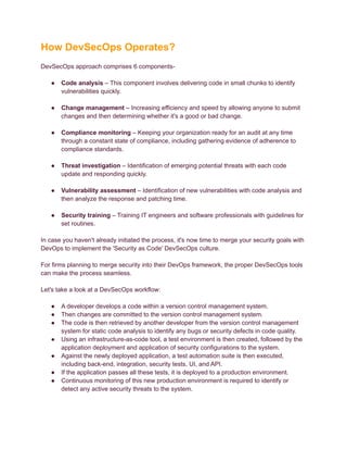 How DevSecOps Operates?
DevSecOps approach comprises 6 components-
● Code analysis – This component involves delivering code in small chunks to identify
vulnerabilities quickly.
● Change management – Increasing efficiency and speed by allowing anyone to submit
changes and then determining whether it's a good or bad change.
● Compliance monitoring – Keeping your organization ready for an audit at any time
through a constant state of compliance, including gathering evidence of adherence to
compliance standards.
● Threat investigation – Identification of emerging potential threats with each code
update and responding quickly.
● Vulnerability assessment – Identification of new vulnerabilities with code analysis and
then analyze the response and patching time.
● Security training – Training IT engineers and software professionals with guidelines for
set routines.
In case you haven't already initiated the process, it's now time to merge your security goals with
DevOps to implement the 'Security as Code' DevSecOps culture.
For firms planning to merge security into their DevOps framework, the proper DevSecOps tools
can make the process seamless.
Let's take a look at a DevSecOps workflow:
● A developer develops a code within a version control management system.
● Then changes are committed to the version control management system.
● The code is then retrieved by another developer from the version control management
system for static code analysis to identify any bugs or security defects in code quality.
● Using an infrastructure-as-code tool, a test environment is then created, followed by the
application deployment and application of security configurations to the system.
● Against the newly deployed application, a test automation suite is then executed,
including back-end, integration, security tests, UI, and API.
● If the application passes all these tests, it is deployed to a production environment.
● Continuous monitoring of this new production environment is required to identify or
detect any active security threats to the system.
 