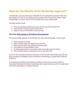 What Are The Benefits Of the DevSecOps Approach?
In DevSecOps, security protocols are embedded into the development processes rather than
being added as a layer on top, allowing security professionals to harness the power of agile
methodologies, as a team, without short-circuiting secure code creation goals.
The three benefits include-
● Enhanced operational efficiencies across security and the other parts of IT.
● Improved ROI in existing security infrastructure.
● Ability to utilize the full benefits of cloud services.
Also Read: Bring Integrity In The Software Driven Business
The inherent safety measures in DevSecOps have many other advantages. These include:
● Rapid response to change
● More incredible speed and agility for security teams
● Better communication and collaboration among teams
● Early detection of vulnerabilities in code
● Increased opportunities for automated builds and quality assurance testing
● Team member assets are released to work on high-value work
Every firm with a DevOps framework should plan to shift towards a DevSecOps approach and
bring individuals of all abilities across all disciplines of technology to a higher level of security
proficiency.
From testing for potential security threats to building business-driven security services, a
DevSecOps framework that utilizes DevSecOps tools ensures building security into applications
rather than being bolted on randomly afterward.
 