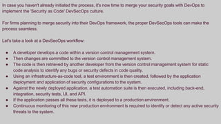 In case you haven't already initiated the process, it's now time to merge your security goals with DevOps to
implement the 'Security as Code' DevSecOps culture.
For firms planning to merge security into their DevOps framework, the proper DevSecOps tools can make the
process seamless.
Let's take a look at a DevSecOps workflow:
● A developer develops a code within a version control management system.
● Then changes are committed to the version control management system.
● The code is then retrieved by another developer from the version control management system for static
code analysis to identify any bugs or security defects in code quality.
● Using an infrastructure-as-code tool, a test environment is then created, followed by the application
deployment and application of security configurations to the system.
● Against the newly deployed application, a test automation suite is then executed, including back-end,
integration, security tests, UI, and API.
● If the application passes all these tests, it is deployed to a production environment.
● Continuous monitoring of this new production environment is required to identify or detect any active security
threats to the system.
 