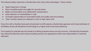 The inherent safety measures in DevSecOps have many other advantages. These include:
● Rapid response to change
● More incredible speed and agility for security teams
● Better communication and collaboration among teams
● Early detection of vulnerabilities in code
● Increased opportunities for automated builds and quality assurance testing
● Team member assets are released to work on high-value work
Every firm with a DevOps framework should plan to shift towards a DevSecOps approach and bring individuals of
all abilities across all disciplines of technology to a higher level of security proficiency.
From testing for potential security threats to building business-driven security services, a DevSecOps framework
that utilizes DevSecOps tools ensures building security into applications rather than being bolted on randomly
afterward.
 