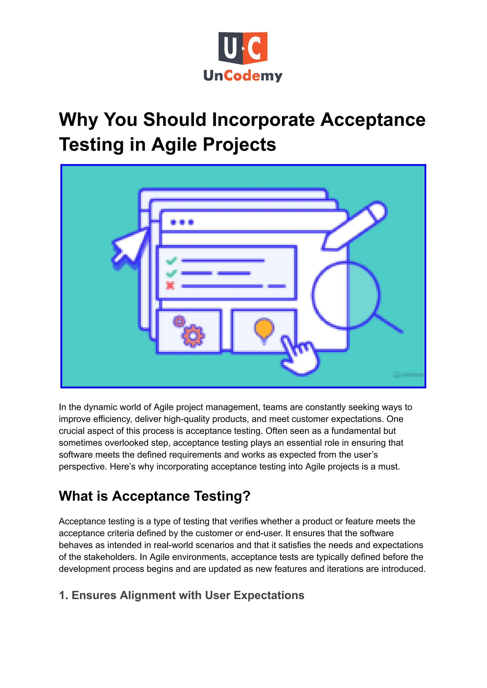 Why You Should Incorporate Acceptance
Testing in Agile Projects
In the dynamic world of Agile project management, teams are constantly seeking ways to
improve efficiency, deliver high-quality products, and meet customer expectations. One
crucial aspect of this process is acceptance testing. Often seen as a fundamental but
sometimes overlooked step, acceptance testing plays an essential role in ensuring that
software meets the defined requirements and works as expected from the user’s
perspective. Here’s why incorporating acceptance testing into Agile projects is a must.
What is Acceptance Testing?
Acceptance testing is a type of testing that verifies whether a product or feature meets the
acceptance criteria defined by the customer or end-user. It ensures that the software
behaves as intended in real-world scenarios and that it satisfies the needs and expectations
of the stakeholders. In Agile environments, acceptance tests are typically defined before the
development process begins and are updated as new features and iterations are introduced.
1. Ensures Alignment with User Expectations
 