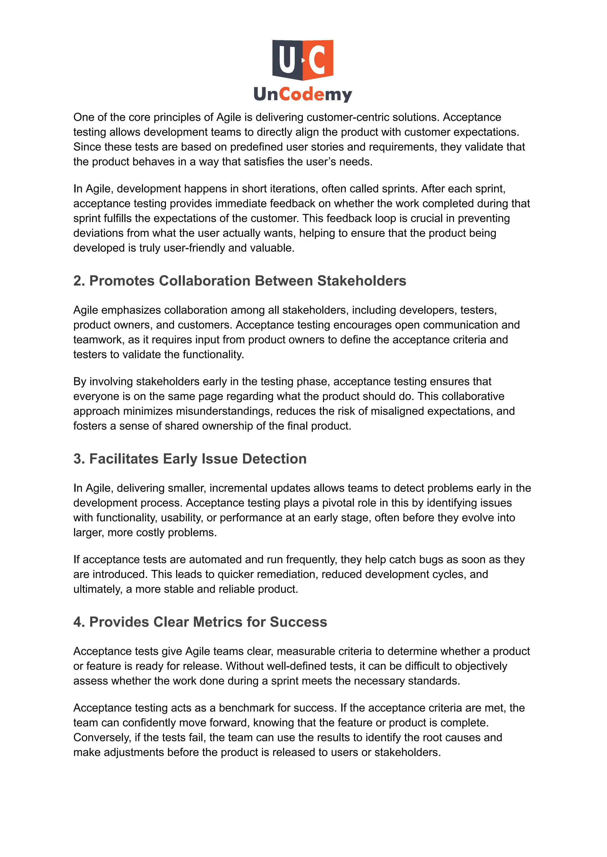 One of the core principles of Agile is delivering customer-centric solutions. Acceptance
testing allows development teams to directly align the product with customer expectations.
Since these tests are based on predefined user stories and requirements, they validate that
the product behaves in a way that satisfies the user’s needs.
In Agile, development happens in short iterations, often called sprints. After each sprint,
acceptance testing provides immediate feedback on whether the work completed during that
sprint fulfills the expectations of the customer. This feedback loop is crucial in preventing
deviations from what the user actually wants, helping to ensure that the product being
developed is truly user-friendly and valuable.
2. Promotes Collaboration Between Stakeholders
Agile emphasizes collaboration among all stakeholders, including developers, testers,
product owners, and customers. Acceptance testing encourages open communication and
teamwork, as it requires input from product owners to define the acceptance criteria and
testers to validate the functionality.
By involving stakeholders early in the testing phase, acceptance testing ensures that
everyone is on the same page regarding what the product should do. This collaborative
approach minimizes misunderstandings, reduces the risk of misaligned expectations, and
fosters a sense of shared ownership of the final product.
3. Facilitates Early Issue Detection
In Agile, delivering smaller, incremental updates allows teams to detect problems early in the
development process. Acceptance testing plays a pivotal role in this by identifying issues
with functionality, usability, or performance at an early stage, often before they evolve into
larger, more costly problems.
If acceptance tests are automated and run frequently, they help catch bugs as soon as they
are introduced. This leads to quicker remediation, reduced development cycles, and
ultimately, a more stable and reliable product.
4. Provides Clear Metrics for Success
Acceptance tests give Agile teams clear, measurable criteria to determine whether a product
or feature is ready for release. Without well-defined tests, it can be difficult to objectively
assess whether the work done during a sprint meets the necessary standards.
Acceptance testing acts as a benchmark for success. If the acceptance criteria are met, the
team can confidently move forward, knowing that the feature or product is complete.
Conversely, if the tests fail, the team can use the results to identify the root causes and
make adjustments before the product is released to users or stakeholders.
 