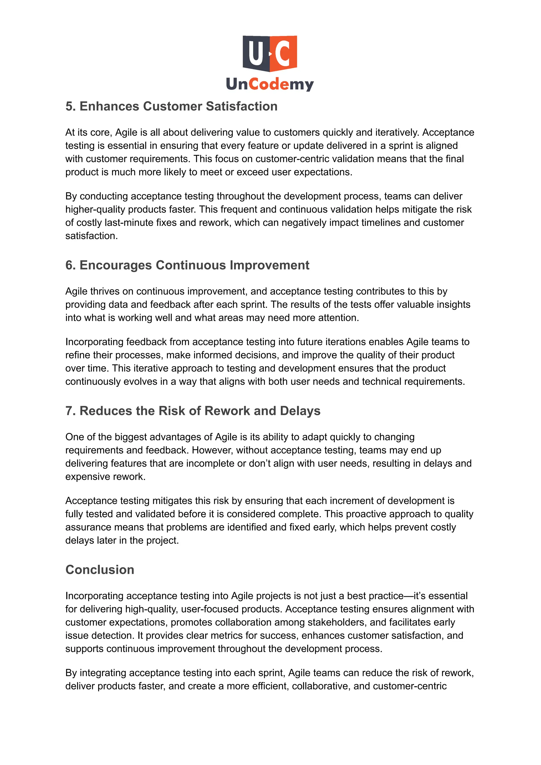 5. Enhances Customer Satisfaction
At its core, Agile is all about delivering value to customers quickly and iteratively. Acceptance
testing is essential in ensuring that every feature or update delivered in a sprint is aligned
with customer requirements. This focus on customer-centric validation means that the final
product is much more likely to meet or exceed user expectations.
By conducting acceptance testing throughout the development process, teams can deliver
higher-quality products faster. This frequent and continuous validation helps mitigate the risk
of costly last-minute fixes and rework, which can negatively impact timelines and customer
satisfaction.
6. Encourages Continuous Improvement
Agile thrives on continuous improvement, and acceptance testing contributes to this by
providing data and feedback after each sprint. The results of the tests offer valuable insights
into what is working well and what areas may need more attention.
Incorporating feedback from acceptance testing into future iterations enables Agile teams to
refine their processes, make informed decisions, and improve the quality of their product
over time. This iterative approach to testing and development ensures that the product
continuously evolves in a way that aligns with both user needs and technical requirements.
7. Reduces the Risk of Rework and Delays
One of the biggest advantages of Agile is its ability to adapt quickly to changing
requirements and feedback. However, without acceptance testing, teams may end up
delivering features that are incomplete or don’t align with user needs, resulting in delays and
expensive rework.
Acceptance testing mitigates this risk by ensuring that each increment of development is
fully tested and validated before it is considered complete. This proactive approach to quality
assurance means that problems are identified and fixed early, which helps prevent costly
delays later in the project.
Conclusion
Incorporating acceptance testing into Agile projects is not just a best practice—it’s essential
for delivering high-quality, user-focused products. Acceptance testing ensures alignment with
customer expectations, promotes collaboration among stakeholders, and facilitates early
issue detection. It provides clear metrics for success, enhances customer satisfaction, and
supports continuous improvement throughout the development process.
By integrating acceptance testing into each sprint, Agile teams can reduce the risk of rework,
deliver products faster, and create a more efficient, collaborative, and customer-centric
 