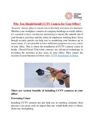 Why You Should Install CCTV Camera for Your Office?
‘Security’ always plays a crucial role in the daily activities of a business.
Whether your workplace consists of company buildings or retails outlets,
it’s essential to have continuous monitoring to ensure the smooth run of
your business activities and the safety of employees working there. Even
though security guards can help you in monitoring your business up to
some extent, it’s not possible to have sufficient manpower at every corner
of your office. This is where the installation of CCTV cameras comes in
handy. Closed-Circuit Television cameras use advanced technology in
recording the activities at key areas of your office. They ensure the
security of your business at lower costs. CCTV Installation in Dubai.
There are various benefits of installing CCTV cameras at your
office:
Preventing Crime:
Installing CCTV cameras not just help you in catching criminals, their
presence can create such an impact that one would think twice or thrice
about any wrongdoing.
 