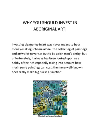 WHY YOU SHOULD INVEST IN
            ABORIGINAL ART!


Investing big money in art was never meant to be a
money-making scheme alone. The collecting of paintings
and artworks never set out to be a rich man’s entity, but
unfortunately, it always has been looked upon as a
hobby of the rich especially taking into account how
much some paintings can cost; the more well- known
ones really make big bucks at auction!




                   Minnie Pwerle Aboriginal Art
 