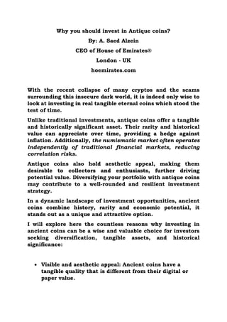 Why you should invest in Antique coins?
By: A. Saed Alzein
CEO of House of Emirates®
London - UK
hoemirates.com
With the recent collapse of many cryptos and the scams
surrounding this insecure dark world, it is indeed only wise to
look at investing in real tangible eternal coins which stood the
test of time.
Unlike traditional investments, antique coins offer a tangible
and historically significant asset. Their rarity and historical
value can appreciate over time, providing a hedge against
inflation. Additionally, the numismatic market often operates
independently of traditional financial markets, reducing
correlation risks.
Antique coins also hold aesthetic appeal, making them
desirable to collectors and enthusiasts, further driving
potential value. Diversifying your portfolio with antique coins
may contribute to a well-rounded and resilient investment
strategy.
In a dynamic landscape of investment opportunities, ancient
coins combine history, rarity and economic potential, it
stands out as a unique and attractive option.
I will explore here the countless reasons why investing in
ancient coins can be a wise and valuable choice for investors
seeking diversification, tangible assets, and historical
significance:
 Visible and aesthetic appeal: Ancient coins have a
tangible quality that is different from their digital or
paper value.
 