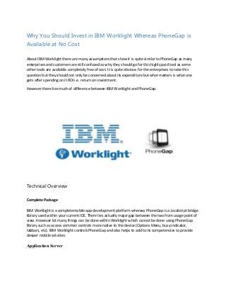 Why You Should Invest in IBM Worklight Whereas PhoneGap is
Available at No Cost
About IBM Worklight there are many assumptions that show it is quite similar to PhoneGap as many
enterprises and customers are still confused as why they should go for this highly paid tool as some
other tools are available completely free of cost. It is quite obvious for the enterprises to raise this
question but they should not only be concerned about its expenditure but what matters is what one
gets after spending on it ROI i.e. return on investment.
However there lies much of difference between IBM Worklight and PhoneGap.

Technical Overview
Complete Package
IBM Worklight is a completemobile app development platform whereas PhoneGap is a JavaScript bridge
library used within your current IDE. There lies actually major gap between the two from usage point of
view. However lot many things can be done within Worklight which cannot be done using PhoneGap
library such as access common controls more native to the device (Options Menu, busy indicator,
tabbars, etc). IBM Worklight controls PhoneGap and also helps to add to its competencies to provide
deeper mobile solution.

Application Server

 
