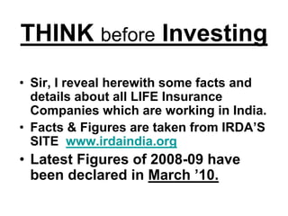 THINK before Investing
• Sir, I reveal herewith some facts and
  details about all LIFE Insurance
  Companies which are working in India.
• Facts & Figures are taken from IRDA’S
  SITE www.irdaindia.org
• Latest Figures of 2008-09 have
  been declared in March ’10.
 