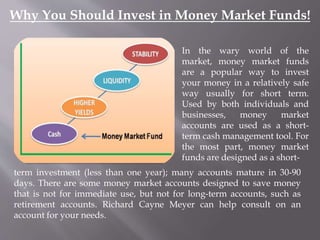 Why You Should Invest in Money Market Funds! 
In the wary world of the 
market, money market funds 
are a popular way to invest 
your money in a relatively safe 
way usually for short term. 
Used by both individuals and 
businesses, money market 
accounts are used as a short-term 
cash management tool. For 
the most part, money market 
funds are designed as a short-term 
investment (less than one year); many accounts mature in 30-90 
days. There are some money market accounts designed to save money 
that is not for immediate use, but not for long-term accounts, such as 
retirement accounts. Richard Cayne Meyer can help consult on an 
account for your needs. 
 