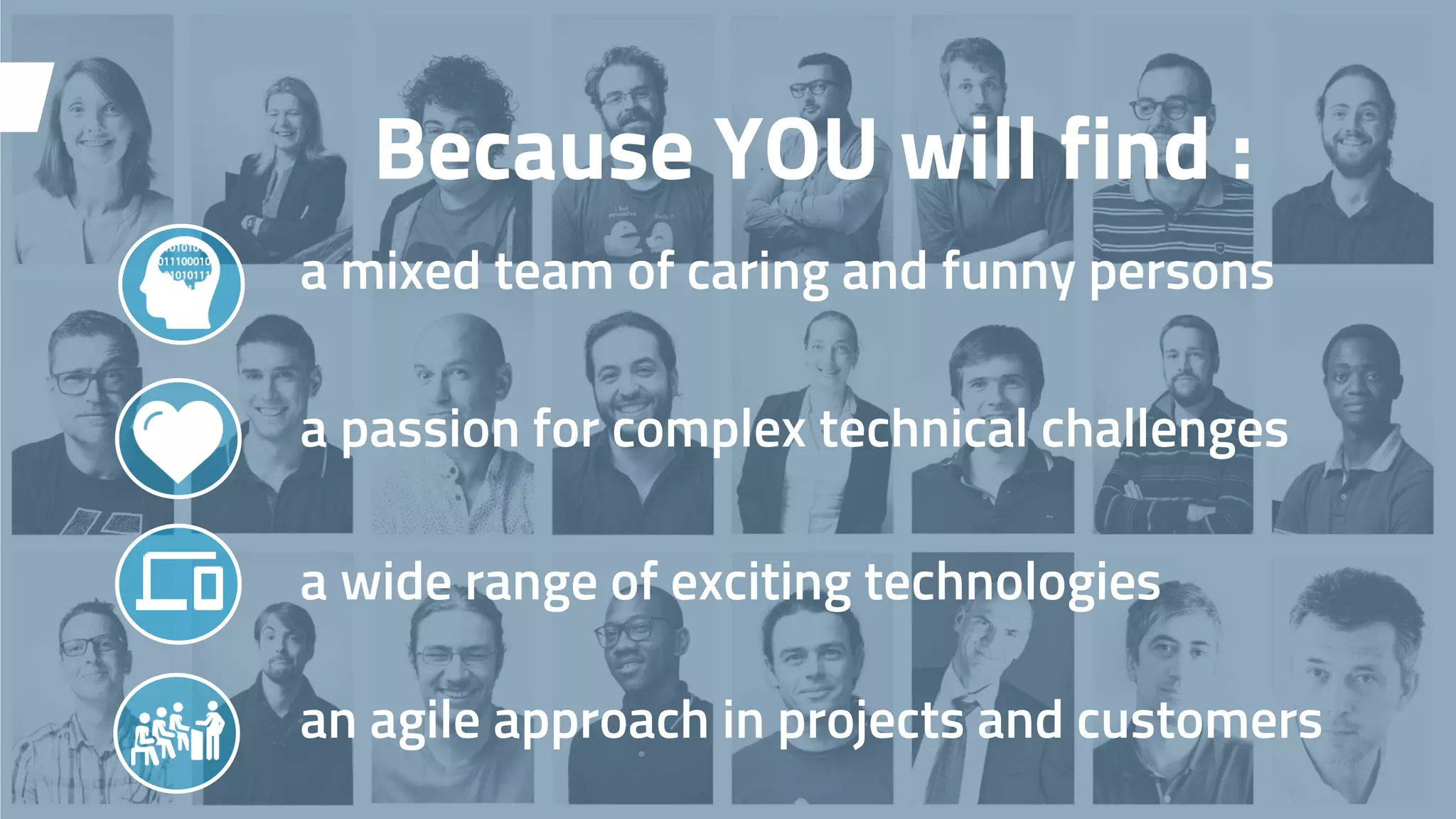 Because YOU will find :
a mixed team of caring and funny persons
a passion for complex technical challenges
a wide range of exciting technologies
an agile approach in projects and customers