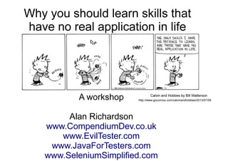 Why you should learn skills that 
have no real application in life 
Or... Skill Acquisition and 
Transfer Explored 
A workshop 
Alan Richardson 
Calvin and Hobbes by Bill Watterson 
http://www.gocomics.com/calvinandhobbes/2013/07/06 
www.CompendiumDev.co.uk 
www.EvilTester.com 
www.JavaForTesters.com 
www.SeleniumSimplified.com 
 