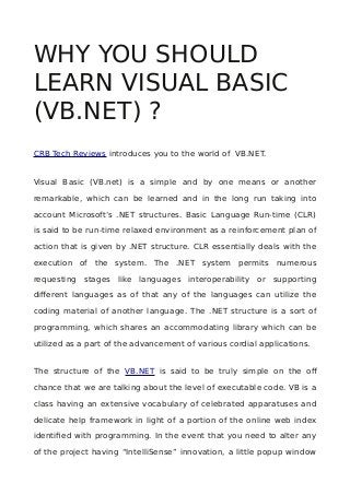 WHY YOU SHOULD
LEARN VISUAL BASIC
(VB.NET) ?
CRB Tech Reviews introduces you to the world of VB.NET.
Visual Basic (VB.net) is a simple and by one means or another
remarkable, which can be learned and in the long run taking into
account Microsoft’s .NET structures. Basic Language Run-time (CLR)
is said to be run-time relaxed environment as a reinforcement plan of
action that is given by .NET structure. CLR essentially deals with the
execution of the system. The .NET system permits numerous
requesting stages like languages interoperability or supporting
different languages as of that any of the languages can utilize the
coding material of another language. The .NET structure is a sort of
programming, which shares an accommodating library which can be
utilized as a part of the advancement of various cordial applications.
The structure of the VB.NET is said to be truly simple on the off
chance that we are talking about the level of executable code. VB is a
class having an extensive vocabulary of celebrated apparatuses and
delicate help framework in light of a portion of the online web index
identified with programming. In the event that you need to alter any
of the project having “IntelliSense” innovation, a little popup window
 