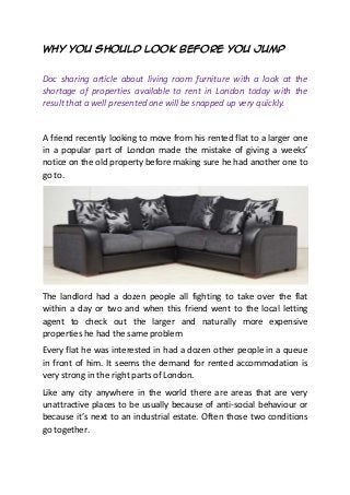 Why You Should Look Before You Jump
Doc sharing article about living room furniture with a look at the
shortage of properties available to rent in London today with the
result that a well presented one will be snapped up very quickly.
A friend recently looking to move from his rented flat to a larger one
in a popular part of London made the mistake of giving a weeks’
notice on the old property before making sure he had another one to
go to.
The landlord had a dozen people all fighting to take over the flat
within a day or two and when this friend went to the local letting
agent to check out the larger and naturally more expensive
properties he had the same problem
Every flat he was interested in had a dozen other people in a queue
in front of him. It seems the demand for rented accommodation is
very strong in the right parts of London.
Like any city anywhere in the world there are areas that are very
unattractive places to be usually because of anti-social behaviour or
because it’s next to an industrial estate. Often those two conditions
go together.
 