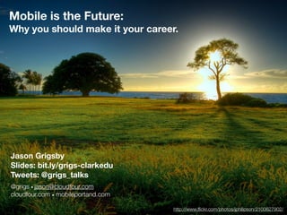 Mobile is the Future:
Why you should make it your career.
Jason Grigsby
Slides: bit.ly/grigs-clarkedu
Tweets: @grigs_talks
@grigs • jason@cloudfour.com
cloudfour.com • mobileportand.com
http://www.ﬂickr.com/photos/jphilipson/2100627902/
 