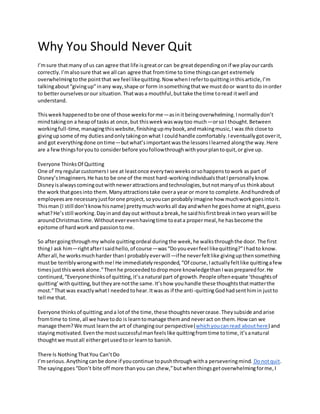 Why You Should Never Quit
I’msure thatmany of us can agree that life isgreator can be greatdependingonif we playourcards
correctly.I’malsosure that we all can agree that fromtime to time thingscanget extremely
overwhelmingtothe pointthat we feel likequitting.Now whenIrefertoquittinginthisarticle,I’m
talkingabout“givingup”inany way,shape or form insomethingthatwe mustdoor wantto do inorder
to betterourselvesorour situation.Thatwasa mouthful,buttake the time toread itwell and
understand.
Thisweekhappenedtobe one of those weeksforme—asinitbeingoverwhelming.Inormallydon’t
mindtakingon a heapof tasks at once,but thisweekwaswaytoo much—orsoI thought.Between
workingfull-time,managingthiswebsite,finishingupmybook,andmakingmusic,I was this close to
givingupsome of my dutiesandonlytakingonwhat I couldhandle comfortably.Ieventuallygotoverit,
and got everythingdone ontime—butwhat’simportantwasthe lessonsIlearned alongthe way.Here
are a fewthingsforyouto considerbefore youfollowthroughwithyourplantoquit,or give up.
Everyone ThinksOf Quitting
One of myregularcustomersI see at leastonce everytwoweeksorsohappenstowork as part of
Disney’sImagineers.He hasto be one of the most hard-workingindividualsthatIpersonallyknow.
Disneyisalwayscomingoutwithnewerattractionsandtechnologies,butnotmanyof us thinkabout
the work thatgoesinto them.Manyattractionstake overa year or more to complete.Andhundredsof
employeesare necessaryjustforone project,soyoucan probablyimagine how muchworkgoesintoit.
Thisman (I still don’tknowhisname) prettymuchworksall dayandwhenhe goeshome at night,guess
what?He’sstill working.Dayinand dayout withouta break,he saidhisfirstbreakintwo yearswill be
aroundChristmastime.Withouteverevenhavingtime toeata propermeal,he hasbecome the
epitome of hardworkand passiontome.
So aftergoingthroughmy whole quittingordeal duringthe week,he walksthroughthe door.The first
thingI ask him—rightafterIsaidhello,of course—was“Doyoueverfeel likequitting?”Ihadto know.
Afterall,he worksmuchharder thanI probablyeverwill—ifhe neverfeltlike givingupthensomething
mustbe terriblywrongwithme!He immediatelyresponded,“Of course,Iactuallyfeltlike quittingafew
timesjustthisweekalone.”Thenhe proceededtodropmore knowledgethanIwaspreparedfor.He
continued,“Everyonethinksof quitting,it’sanatural part of growth.People oftenequate ‘thoughtsof
quitting’withquitting,buttheyare notthe same.It’show youhandle these thoughtsthatmatterthe
most.”That was exactlywhatI neededtohear.Itwas as if the anti-quittingGodhadsenthimin justto
tell me that.
Everyone thinksof quitting;anda lotof the time,these thoughtsnevercease.Theysubside andarise
fromtime to time,all we have todo is learntomanage themand neveract on them.How can we
manage them?We must learnthe art of changingour perspective(whichyoucanread abouthere) and
stayingmotivated.Eventhe mostsuccessfulmanfeelslike quittingfromtime totime,it’sanatural
thoughtwe mustall eithergetusedtoor learnto banish.
There Is NothingThatYou Can’tDo
I’mserious.Anythingcanbe done if youcontinue topushthroughwitha perseveringmind. Donotquit.
The sayinggoes“Don’t bite off more thanyou can chew,”butwhenthingsgetoverwhelmingforme,I
 