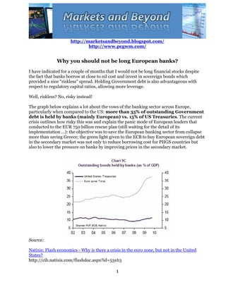 http://marketsandbeyond.blogspot.com/
                              http://www.pcgwm.com/


               Why you should not be long European banks?
I have indicated for a couple of months that I would not be long financial stocks despite
the fact that banks borrow at close to nil cost and invest in sovereign bonds which
provided a nice "riskless" spread. Holding Government debt is also advantageous with
respect to regulatory capital ratios, allowing more leverage.

Well, riskless? No, risky instead!

The graph below explains a lot about the vows of the banking sector across Europe,
particularly when compared to the US: more than 35% of outstanding Government
debt is held by banks (mainly European) vs. 15% of US Treasuries. The current
crisis outlines how risky this was and explain the panic mode of European leaders that
conducted to the EUR 750 billion rescue plan (still waiting for the detail of its
implementation ...): the objective was to save the European banking sector from collapse
more than saving Greece; the green light given to the ECB to buy European sovereign debt
in the secondary market was not only to reduce borrowing cost for PIIGS countries but
also to lower the pressure on banks by improving prices in the secondary market.




Source:

Natixis: Flash economics - Why is there a crisis in the euro zone, but not in the United
States?
http://cib.natixis.com/flushdoc.aspx?id=53163

                                             1
 