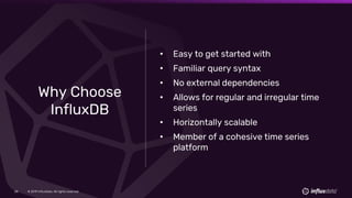 © 2019 InfluxData. All rights reserved.28
Why Choose
InfluxDB
• Easy to get started with
• Familiar query syntax
• No external dependencies
• Allows for regular and irregular time
series
• Horizontally scalable
• Member of a cohesive time series
platform
 