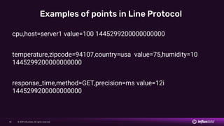 © 2019 InfluxData. All rights reserved.42
Examples of points in Line Protocol
cpu,host=server1 value=100 1445299200000000000
temperature,zipcode=94107,country=usa value=75,humidity=10
1445299200000000000
response_time,method=GET,precision=ms value=12i
1445299200000000000
 