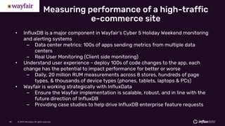 © 2019 InfluxData. All rights reserved.48 © 2019 InfluxData. All rights reserved.48
• InfluxDB is a major component in Wayfair’s Cyber 5 Holiday Weekend monitoring
and alerting systems
– Data center metrics: 100s of apps sending metrics from multiple data
centers
– Real User Monitoring (Client side monitoring)
• Understand user experience - deploy 100s of code changes to the app, each
change has the potential to impact performance for better or worse
– Daily, 20 million RUM measurements across 8 stores, hundreds of page
types, & thousands of device types (phones, tablets, laptops & PCs)
• Wayfair is working strategically with InfluxData
– Ensure the Wayfair implementation is scalable, robust, and in line with the
future direction of InfluxDB
– Providing case studies to help drive InfluxDB enterprise feature requests
Measuring performance of a high-traffic
e-commerce site
 