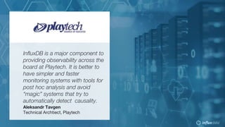 © 2018 InfluxData. All rights reserved.51 © 2018 InfluxData. All rights reserved.51
InfluxDB is a major component to
providing observability across the
board at Playtech. It is better to
have simpler and faster
monitoring systems with tools for
post hoc analysis and avoid
“magic” systems that try to
automatically detect causality.
Aleksandr Tavgen
Technical Archtiect, Playtech
 