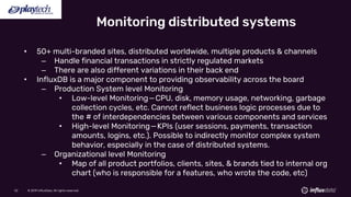 © 2019 InfluxData. All rights reserved.52 © 2019 InfluxData. All rights reserved.52
• 50+ multi-branded sites, distributed worldwide, multiple products & channels
– Handle financial transactions in strictly regulated markets
– There are also different variations in their back end
• InfluxDB is a major component to providing observability across the board
– Production System level Monitoring
• Low-level Monitoring—CPU, disk, memory usage, networking, garbage
collection cycles, etc. Cannot reflect business logic processes due to
the # of interdependencies between various components and services
• High-level Monitoring—KPIs (user sessions, payments, transaction
amounts, logins, etc.). Possible to indirectly monitor complex system
behavior, especially in the case of distributed systems.
– Organizational level Monitoring
• Map of all product portfolios, clients, sites, & brands tied to internal org
chart (who is responsible for a features, who wrote the code, etc)
Monitoring distributed systems
 