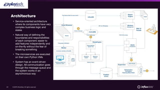 © 2019 InfluxData. All rights reserved.53
Architecture
• Service-oriented architecture
where its components have very
complex business logic and
states
• Natural way of defining the
boundaries and responsibilities
of each component; easier to
add features independently and
on-the-fly without the fear of
breaking something
• The microservices are executed
on their own Python VMs
• System has an event-driven
design. All communication goes
through the message queue and
the system works in an
asynchronous way
 