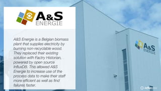 © 2018 InfluxData. All rights reserved.55 © 2018 InfluxData. All rights reserved.55
A&S Energie is a Belgian biomass
plant that supplies electricity by
burning non-recyclable wood.
They replaced their existing
solution with Factry Historian,
powered by open source
InfluxDB. This allowed A&S
Energie to increase use of the
process data to make their staff
more efficient as well as find
failures faster.
 
