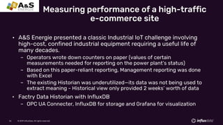 © 2019 InfluxData. All rights reserved.56 © 2019 InfluxData. All rights reserved.56
• A&S Energie presented a classic Industrial IoT challenge involving
high-cost, confined industrial equipment requiring a useful life of
many decades.
– Operators wrote down counters on paper (values of certain
measurements needed for reporting on the power plant’s status)
– Based on this paper-reliant reporting, Management reporting was done
with Excel
– The existing Historian was underutilized—its data was not being used to
extract meaning - Historical view only provided 2 weeks’ worth of data
• Factry Data Historian with InfluxDB
– OPC UA Connecter, InfluxDB for storage and Grafana for visualization
Measuring performance of a high-traffic
e-commerce site
 