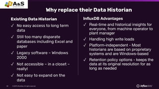 © 2019 InfluxData. All rights reserved.58
Existing Data Historian
✓ No easy access to long term
data
✓ Still too many disparate
databases including Excel and
paper
✓ Legacy software – Windows
2000
✓ Not accessible – in a closet –
really!
✓ Not easy to expand on the
data
InfluxDB Advantages
✓ Real-time and historical insights for
everyone, from machine operator to
plant manager
✓ Handling high write loads
✓ Platform-independent - Most
historians are based on proprietary
systems and are Windows-based
✓ Retention policy options - keeps the
data at its original resolution for as
long as needed
Why replace their Data Historian
 