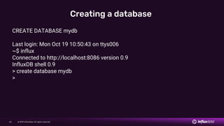 © 2019 InfluxData. All rights reserved.60
Creating a database
CREATE DATABASE mydb
Last login: Mon Oct 19 10:50:43 on ttys006
~$ influx
Connected to http://localhost:8086 version 0.9
InfluxDB shell 0.9
> create database mydb
>
 