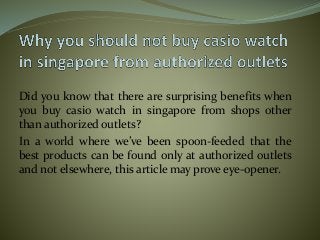 Did you know that there are surprising benefits when
you buy casio watch in singapore from shops other
than authorized outlets?
In a world where we’ve been spoon-feeded that the
best products can be found only at authorized outlets
and not elsewhere, this article may prove eye-opener.
 