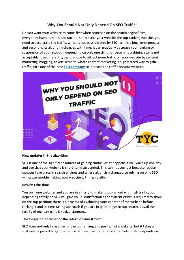 Why You Should Not Only Depend On SEO Traffic!
Do you want your website to come first when searched on the search engine? Yes,
everybody loves it as it is top-ranked, so to make your website the top-ranking website, you
need to accelerate the traffic, which is not possible only by SEO, as it is a long-term process
and secondly, its algorithm changes with time, it can gradually decrease your ranking or
suspension of your account, depending on only one thing for becoming a shining star is not
acceptable, use different types of mode to attract more traffic on your website by content
marketing, blogging, advertisement, where content marketing is highly rated way to gain
traffic, Hire one of the best SEO company to increase the traffic on your website.
New updates in the algorithm
SEO is one of the significant sources of gaining traffic. What happens if you wake up one day
and see that your website is short-term suspended. This can happen just because regular
updates take place in search engines and where algorithm changes, so relying on only SEO
will cause trouble making your website with high traffic.
Results take time
You own one website, and you are in a hurry to make it top-ranked with high traffic, but
depending totally on SEO will give you dissatisfaction as consistent effort is required to show
on the top position; there is a process of evaluating your content of the website before
ranking it and its time taking approach if you are in quick to get in top searches avail the
facility of one pay per click advertisement.
The longer time frame for the return on investment
SEO does not only take time for the top ranking and position of a website, but it takes a
sustainable period to get the return of investment after all your efforts. It also depends on
 