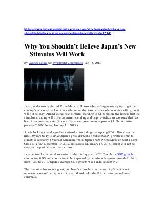 http://www.investmentcontrarians.com/stock-market/why-you-
shouldnt-believe-japans-new-stimulus-will-work/1234/


Why You Shouldn’t Believe Japan’s New
 Stimulus Will Work
By George Leong for Investment Contrarians | Jan 15, 2013




Japan, under newly elected Prime Minister Shinzo Abe, will aggressively try to get the
country’s economy back on track after more than two decades of economic stalling, but it
will not be easy. Armed with a new stimulus spending of $116 billion, the hope is that the
stimulus spending will drive consumer spending and help revitalize an economy that has
been in a comatose state. (Source: “Japanese government approves $116bn stimulus
package,” BBC News, January 11, 2013.)

Abe is looking to add significant stimulus, including a whopping $2.4 trillion over the
next 10 years to try to drive Japan’s gross domestic product (GDP) growth to spur its
comatose economy. (Michael Schuman, “Will Japan’s New Prime Minister Start a Debt
Crisis?,” Time, December 17, 2012, last accessed January 14, 2013.) But it will not be
easy, as the past decades have shown.

Japan entered a technical recession in the third quarter of 2012, with its GDP growth
contracting 0.9% and continuing to be impacted by decades of stagnant growth. In fact,
from 1980 to 2010, Japan’s average GDP growth was a minuscule 0.6%.

The new stimulus sounds great, but there’s a problem, as the country’s debt levels
represent some of the highest in the world and make the U.S. situation seem like a
cakewalk.
 