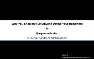 Why You Shouldn’t Let Anyone Define Your Happiness
By
@aryomoedanton
CEO and Founder of Anakmuda.net
Ver 1.0
Copyrighted @aryomoedanton 2015
 