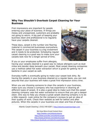 Atlantic Carpet Cleaning | (910) 540-0287 | http://atlanticcarpetcleaningnc.com
We Have More Great Content Here
http://twitter.com/atlanticcleannc
http://www.youtube.com/atlanticcarpet
http://www.pinterest.com/atlanticcarpet
http://www.facebook.com/atlanticcarpetcleaningnc
Why You Shouldn't Overlook Carpet Cleaning for Your
Business
First impressions are important for people
entering your place of business. If things are
messy and unorganized, customers are probably
not going to return. A big part of keeping your
business clean and professional is to regularly
have your carpets cleaned.
These days, carpet is the number one flooring
material in commercial businesses everywhere.
The carpet in your business is a big investment
and it needs to be protected. Scheduling regular
carpet cleaning is a good way to make sure your
carpets look new for a longer period of time.
If you or your employees suffer from allergies,
having your carpets cleaned is a good way to reduce allergens such as dust
mites and dander deep beneath your carpet. Most carpet cleaning companies
use a method called hot water extraction which is great for getting rid of
bacteria in your carpet as well.
Everyday traffic is eventually going to make your carpet look dirty. By
having the carpets in your business cleaned on a regular basis, you can rest
assured that your business will make a great first impression every time.
When you are choosing someone to clean the carpets in your business,
make sure you choose a company who has experience in cleaning all
different types of carpet. It is also a good idea to make sure that the carpet
cleaning company uses hot water extraction to ensure that you get a deeper
clean. One way to help you choose a great carpet cleaning company is to do
a little research. Look online for the company’s reviews to get an idea of
their quality of work. Check their website as well for before and after
pictures. When the carpets in your business are clean and free of stains,
 