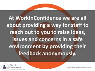 At WorkInConfidence we are all
about providing a way for staff to
reach out to you to raise ideas,
issues and concerns in a safe
environment by providing their
feedback anonymously.
http://www.workinconfidence.com
 