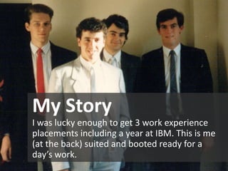 My Story
I was lucky enough to get 3 work experience
placements including a year at IBM. This is me
(at the back) suited and booted ready for a
day’s work.
 