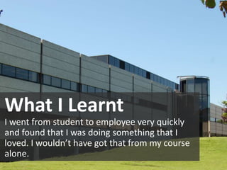 What I Learnt
I went from student to employee very quickly
and found that I was doing something that I
loved. I wouldn’t have got that from my course
alone.
 