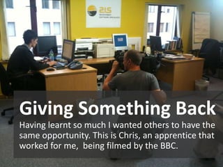 Giving Something Back
Having learnt so much I wanted others to have the
same opportunity. This is Chris, an apprentice that
worked for me, being filmed by the BBC.
 