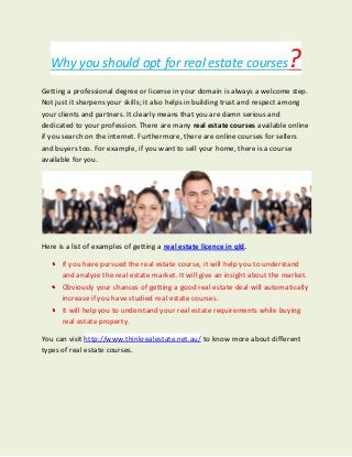 Why you should opt for real estate courses?
Getting a professional degree or license in your domain is always a welcome step.
Not just it sharpens your skills; it also helps in building trust and respect among
your clients and partners. It clearly means that you are damn serious and
dedicated to your profession. There are many real estate courses available online
if you search on the internet. Furthermore, there are online courses for sellers
and buyers too. For example, if you want to sell your home, there is a course
available for you.
Here is a list of examples of getting a real estate licence in qld.
If you have pursued the real estate course, it will help you to understand
and analyze the real estate market. It will give an insight about the market.
Obviously your chances of getting a good real estate deal will automatically
increase if you have studied real estate courses.
It will help you to understand your real estate requirements while buying
real estate property.
You can visit http://www.thinkrealestate.net.au/ to know more about different
types of real estate courses.
 