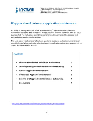 Why you should outsource application maintenance

According to a study conducted by the Aberdeen Group 1, application development and
maintenance scores for 80% of the top IT most outsourced activities worldwide. This is a fact, a
business fact. The motivations behind this scenario reveal more than just the classical cost
savings that companies need to achieve.

This white paper tries to answer a few basic questions: outsource application maintenance or
keep it in-house? What are the benefits of outsourcing application maintenance vs keeping it in-
house? Are these benefits worth it?




      Contents


             Reasons to outsource application maintenance                        2

             Challenges in application maintenance outsourcing                   2

             In-house application maintenance                                    3

             Outsourced Application maintenance                                  3

             Benefits of of application maintenance outsourcing                  4

             Conclusions                                                         4




1
    http://www-304.ibm.com/businesscenter/cpe/download0/93116/ASoutsourcing.pdf




                                                    1
 
