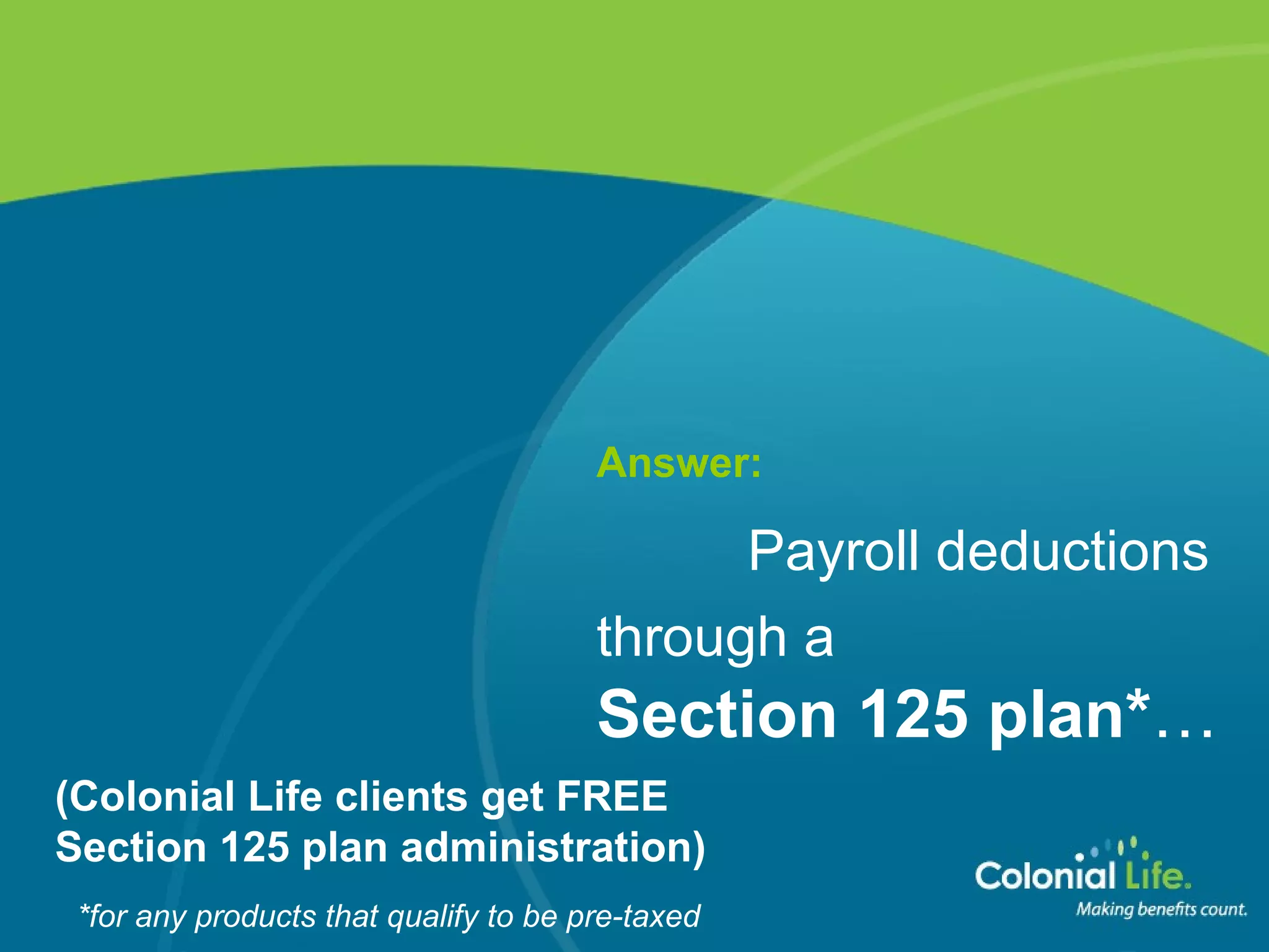 Answer:   Payroll deductions  through a   Section 125 plan* … (Colonial Life clients get FREE  Section 125 plan administration) *for any products that qualify to be pre-taxed 