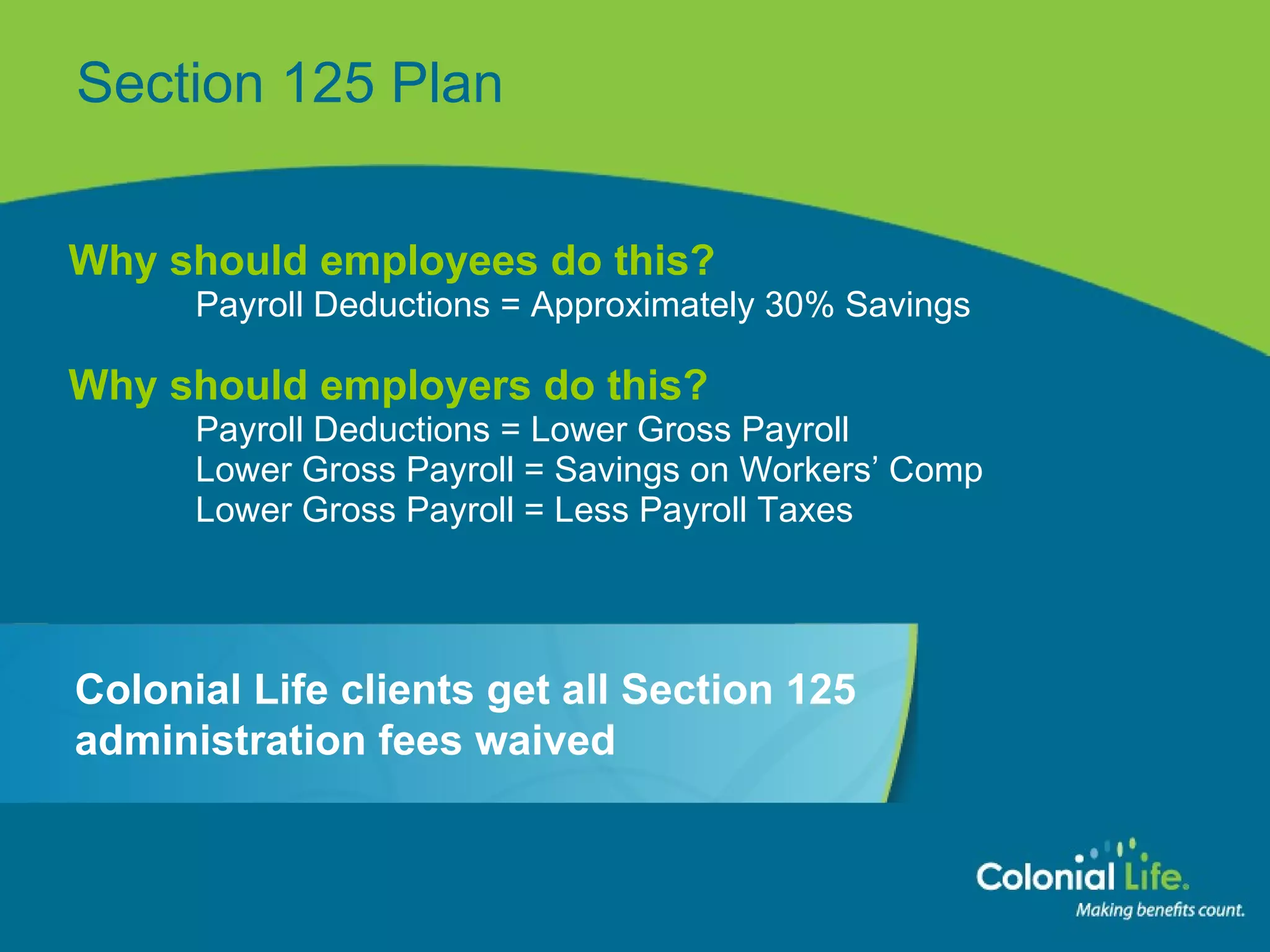Section 125 Plan Why should employees do this? Payroll Deductions = Approximately 30% Savings Why should employers do this? Payroll Deductions = Lower Gross Payroll Lower Gross Payroll = Savings on Workers’ Comp Lower Gross Payroll = Less Payroll Taxes Colonial Life clients get all Section 125 administration fees waived 