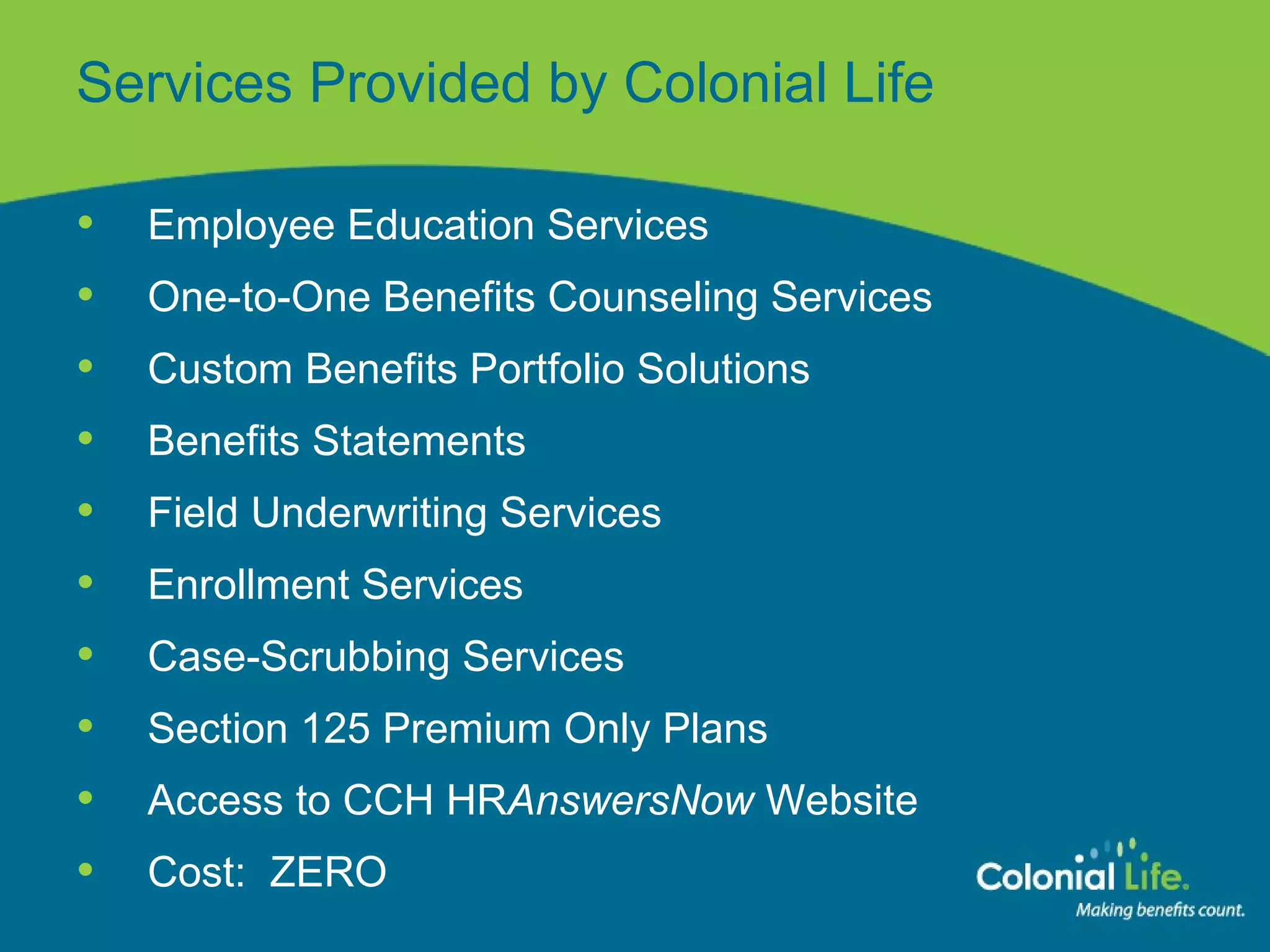 Services Provided by Colonial Life Employee Education Services One-to-One Benefits Counseling Services Custom Benefits Portfolio Solutions Benefits Statements Field Underwriting Services Enrollment Services Case-Scrubbing Services Section 125 Premium Only Plans Access to CCH HR AnswersNow  Website Cost:  ZERO 