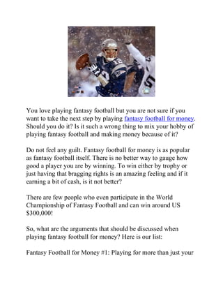 You love playing fantasy football but you are not sure if you
want to take the next step by playing fantasy football for money.
Should you do it? Is it such a wrong thing to mix your hobby of
playing fantasy football and making money because of it?

Do not feel any guilt. Fantasy football for money is as popular
as fantasy football itself. There is no better way to gauge how
good a player you are by winning. To win either by trophy or
just having that bragging rights is an amazing feeling and if it
earning a bit of cash, is it not better?

There are few people who even participate in the World
Championship of Fantasy Football and can win around US
$300,000!

So, what are the arguments that should be discussed when
playing fantasy football for money? Here is our list:

Fantasy Football for Money #1: Playing for more than just your
 
