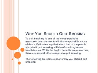 WHY YOU SHOULD QUIT SMOKING
To quit smoking is one of the most important
measures one can take to eliminate a possible cause
of death. Estimates say that about half of the people
who don't quit smoking will die of smoking-related
health issues. While the health benefits are numerous,
there are several other reasons to quit smoking.

The following are some reasons why you should quit
smoking
 