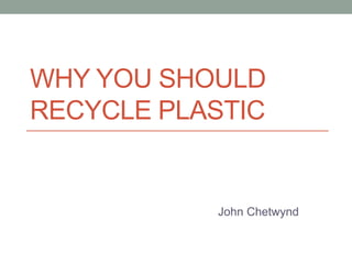 WHY YOU SHOULD 
RECYCLE PLASTIC 
John Chetwynd 
 