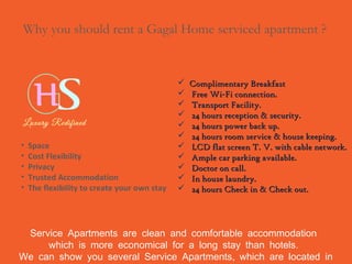 Service Apartments are clean and comfortable accommodation
.which is more economical for a long stay than hotels
,We can show you several Service Apartments which are located in
Why you should rent a Gagal Home serviced apartment ?
• Space
• Cost Flexibility
• Privacy
• Trusted Accommodation
• The flexibility to create your own stay
 Complimentary BreakfastComplimentary Breakfast
 Free Wi-Fi connection.Free Wi-Fi connection.
 Transport Facility.Transport Facility.
 24 hours reception & security.24 hours reception & security.
 24 hours power back up.24 hours power back up.
 24 hours room service & house keeping.24 hours room service & house keeping.
 LCD flat screen T. V. with cable network.LCD flat screen T. V. with cable network.
 Ample car parking available.Ample car parking available.
 Doctor on call.Doctor on call.
 In house laundry.In house laundry.
 24 hours Check in & Check out.24 hours Check in & Check out.
 