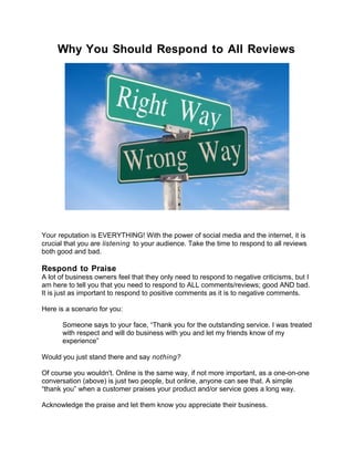 Why You Should Respond to All Reviews




Your reputation is EVERYTHING! With the power of social media and the internet, it is
crucial that you are listening to your audience. Take the time to respond to all reviews
both good and bad.

Respond to Praise
A lot of business owners feel that they only need to respond to negative criticisms, but I
am here to tell you that you need to respond to ALL comments/reviews; good AND bad.
It is just as important to respond to positive comments as it is to negative comments.

Here is a scenario for you:

      Someone says to your face, “Thank you for the outstanding service. I was treated
      with respect and will do business with you and let my friends know of my
      experience”

Would you just stand there and say nothing?

Of course you wouldn't. Online is the same way, if not more important, as a one-on-one
conversation (above) is just two people, but online, anyone can see that. A simple
“thank you” when a customer praises your product and/or service goes a long way.

Acknowledge the praise and let them know you appreciate their business.
 